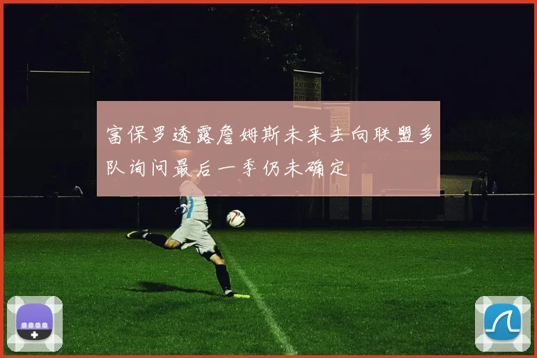 富保罗透露詹姆斯未来去向联盟多队询问最后一季仍未确定