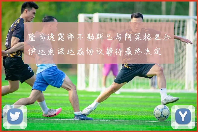 隆戈透露那不勒斯已与阿莱格里和伊达利诺达成协议静待最终决定