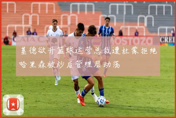 基德欲升篮球运营总裁遭杜蒙拒绝哈里森被炒后管理层动荡