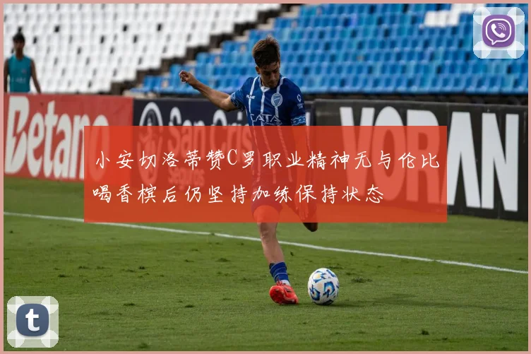 小安切洛蒂赞C罗职业精神无与伦比喝香槟后仍坚持加练保持状态