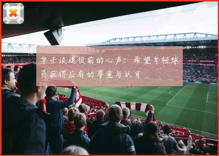 华子谈退役前的心声：希望年轻球员获得应有的尊重与认可
