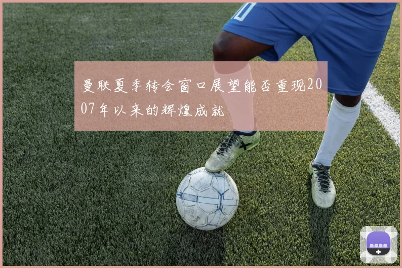 曼联夏季转会窗口展望能否重现2007年以来的辉煌成就