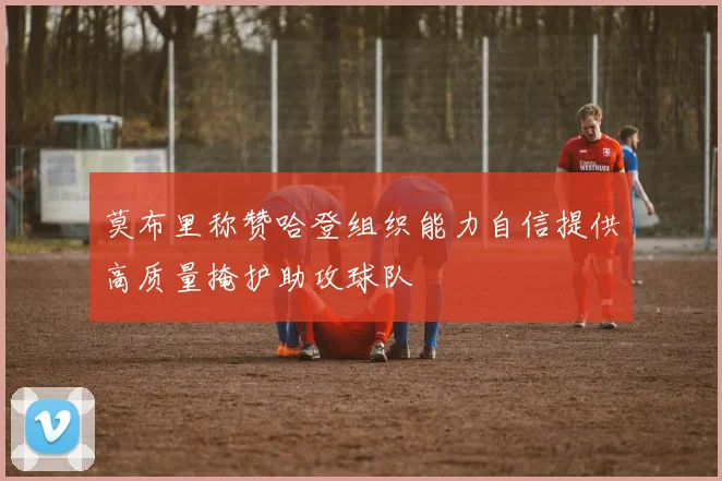 莫布里称赞哈登组织能力自信提供高质量掩护助攻球队