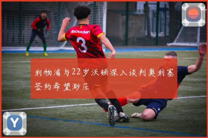 利物浦与22岁沃顿深入谈判奥利塞签约希望渺茫