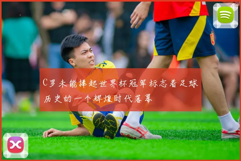 C罗未能捧起世界杯冠军标志着足球历史的一个辉煌时代落幕