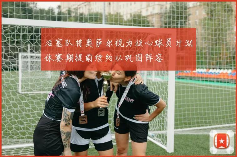 活塞队将奥萨尔视为核心球员计划休赛期提前续约以巩固阵容