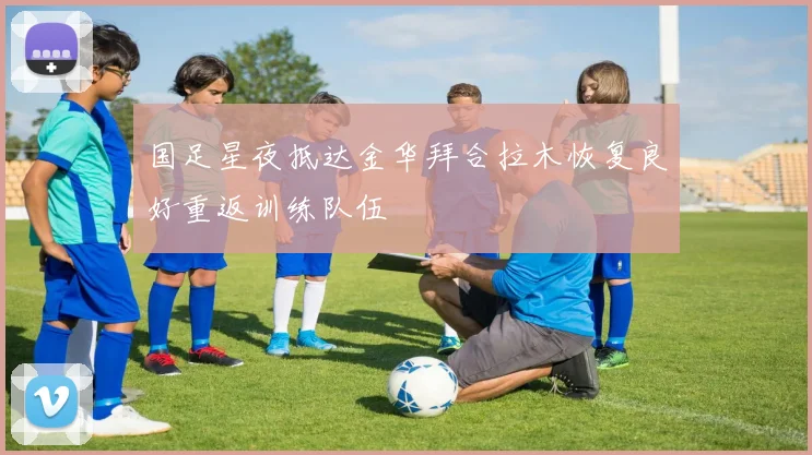 国足星夜抵达金华拜合拉木恢复良好重返训练队伍