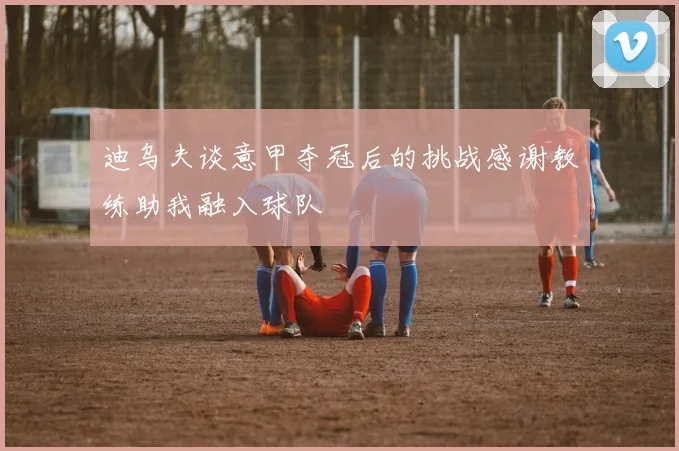 迪乌夫谈意甲夺冠后的挑战感谢教练助我融入球队