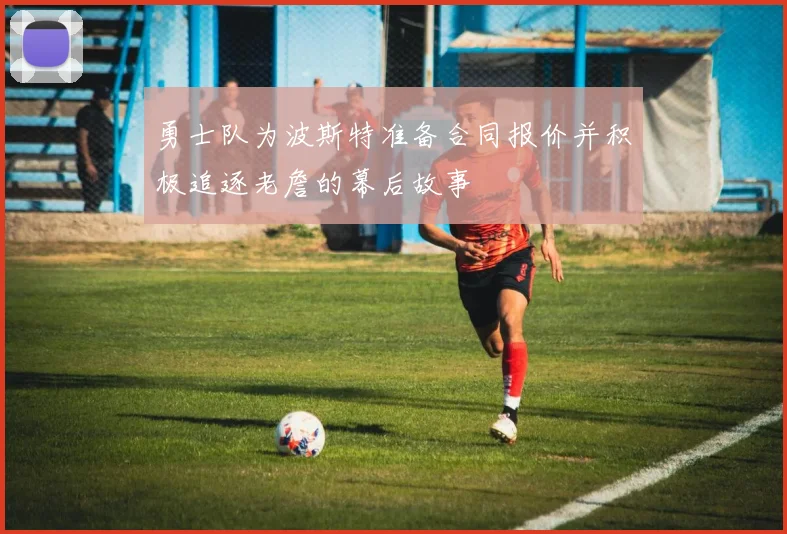 勇士队为波斯特准备合同报价并积极追逐老詹的幕后故事